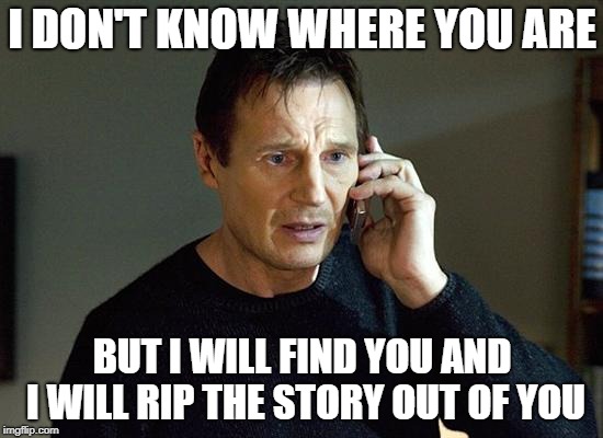 I-dont-know-where-you-are-I-dont-know-what-you-want-If-you-are-looking-for-ransom-I-can-tell-you-I-dont-have-money-but-what-I-do-have-are-a-very-particular-set-of-skills-Skills-I-have-acquired-over-a-very-long-career-Skills-that-make-me-a-nightmare-for-a-muse-like-you-If-you-let-the-words-appear-on-the-page-now-that'll-be-the-end-of-it-I-will-not-look-for-you-I-will-not-pursue-you-but-if-you-dont-I-will-look-for-you-I-will-find-you-and-I-will-rip-the-story-out-of-you
