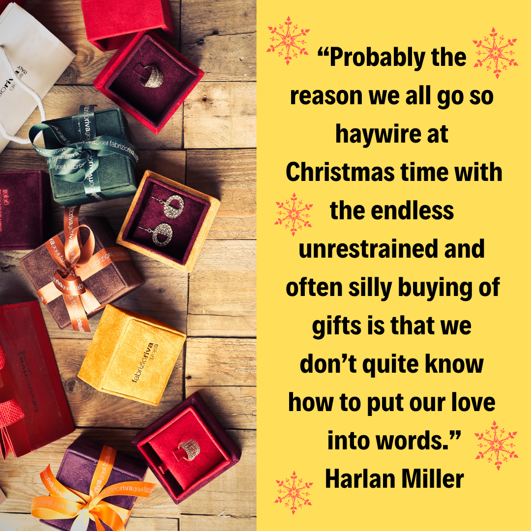 “Probably the reason we all go so haywire at Christmas time with the endless unrestrained and often silly buying of gifts is that we don’t quite know how to put our love into words.” – Harlan Miller 