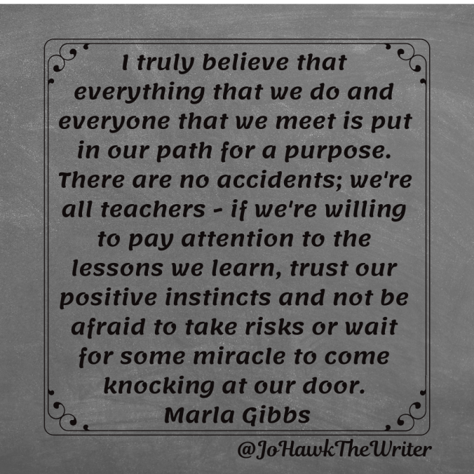 I truly believe that everything that we do and everyone that we meet is put in our path for a purpose. There are no accidents; we're all teachers - if we're willing to pay attention to the lessons we learn, trust our positive instincts and not be afraid