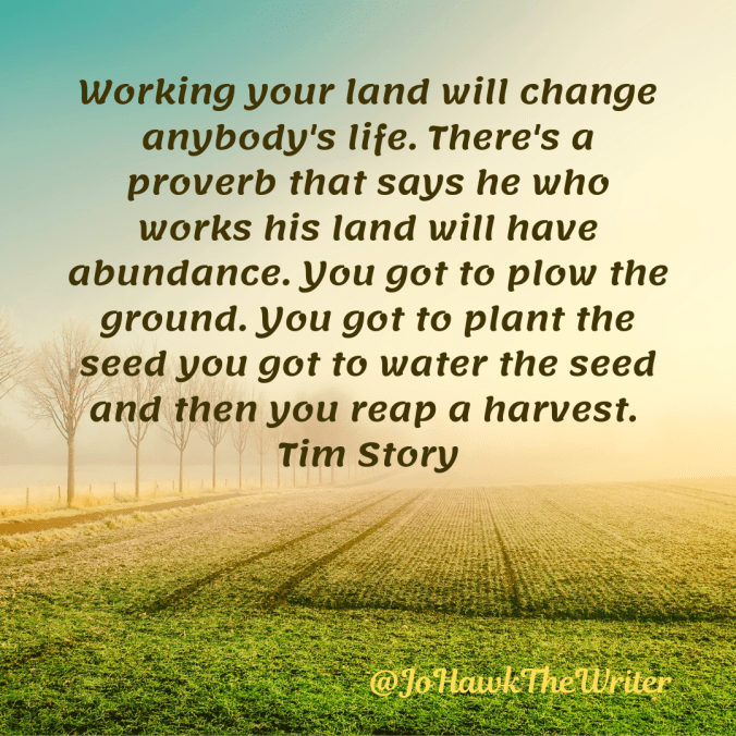 Working your land will change anybody's life. There's a proverb that says he who works his land will have abundance. You got to plow the ground. You got to plant the seed you got to water the seed and then you reap a harvest. Tim Story