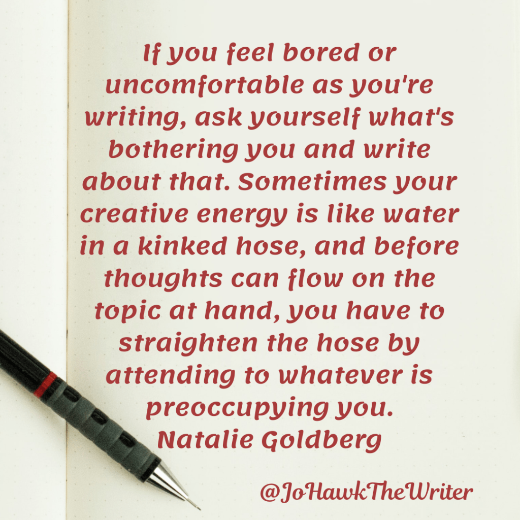If you feel bored or uncomfortable as you're writing, ask yourself what's bothering you and write about that. Sometimes your creative energy is like water in a kinked hose, and before thoughts can flow on the topic